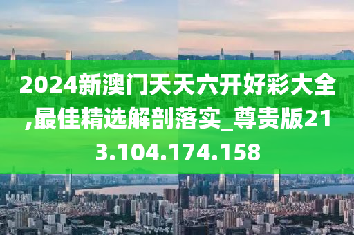 2024新澳门天天六开好彩大全,最佳精选解剖落实_尊贵版213.104.174.158