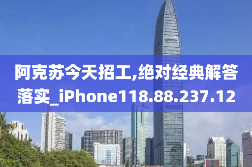 阿克苏今天招工,绝对经典解答落实_iPhone118.88.237.12