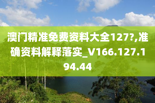 澳门精准免费资料大全127?,准确资料解释落实_V166.127.194.44