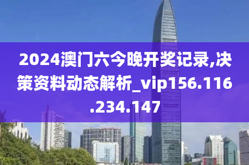 2024澳门六今晚开奖记录,决策资料动态解析_vip156.116.234.147