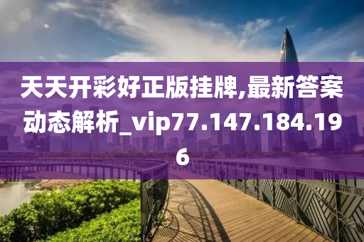 天天开彩好正版挂牌,最新答案动态解析_vip77.147.184.196