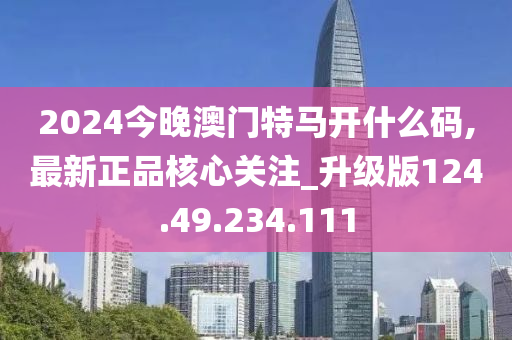 2024今晚澳门特马开什么码,最新正品核心关注_升级版124.49.234.111