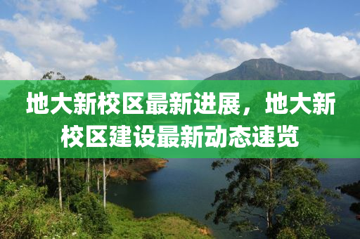 地大新校区最新进展，地大新校区建设最新动态速览