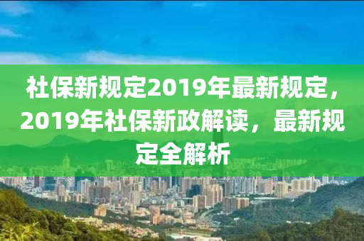 社保新规定2019年最新规定，2019年社保新政解读，最新规定全解析