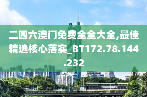 二四六澳门免费全全大全,最佳精选核心落实_BT172.78.144.232