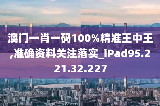 澳门一肖一码100%精准王中王,准确资料关注落实_iPad95.221.32.227