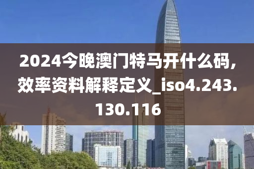 2024今晚澳门特马开什么码,效率资料解释定义_iso4.243.130.116