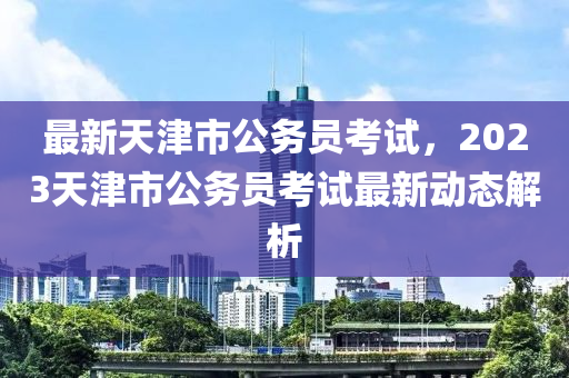 最新天津市公务员考试，2023天津市公务员考试最新动态解析