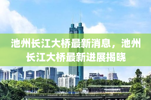 池州长江大桥最新消息，池州长江大桥最新进展揭晓