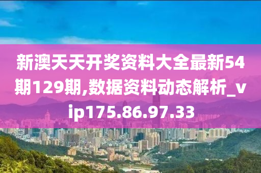 新澳天天开奖资料大全最新54期129期,数据资料动态解析_vip175.86.97.33