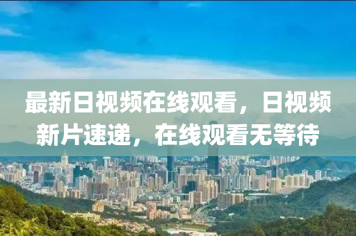 最新日视频在线观看，日视频新片速递，在线观看无等待