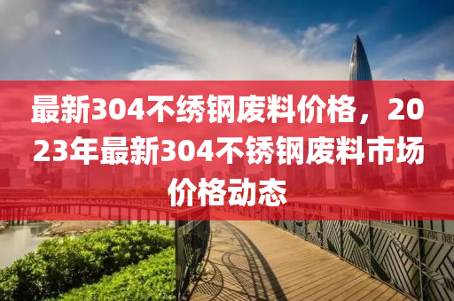 最新304不绣钢废料价格，2023年最新304不锈钢废料市场价格动态