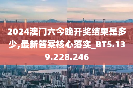 2024澳门六今晚开奖结果是多少,最新答案核心落实_BT5.139.228.246