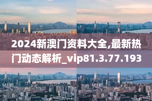 2024新澳门资料大全,最新热门动态解析_vip81.3.77.193