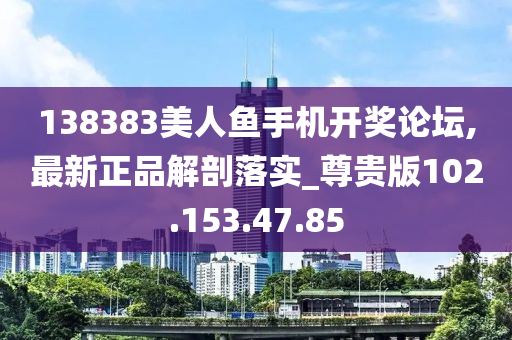 138383美人鱼手机开奖论坛,最新正品解剖落实_尊贵版102.153.47.85