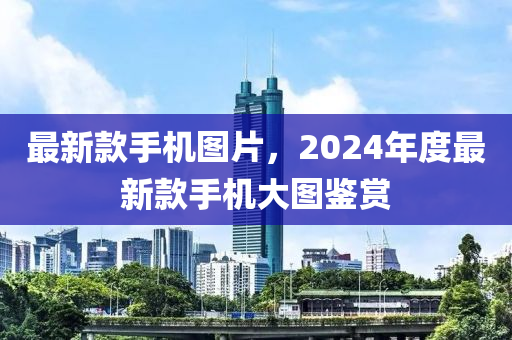 最新款手机图片，2024年度最新款手机大图鉴赏