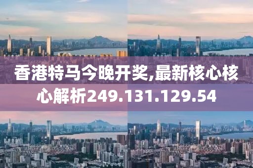 香港特马今晚开奖,最新核心核心解析249.131.129.54