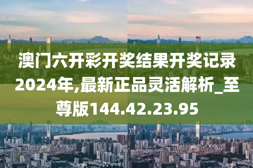 澳门六开彩开奖结果开奖记录2024年,最新正品灵活解析_至尊版144.42.23.95