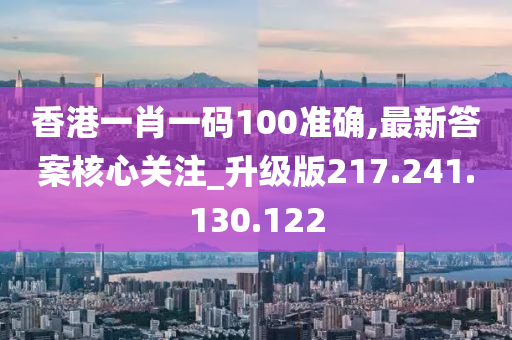 香港一肖一码100准确,最新答案核心关注_升级版217.241.130.122