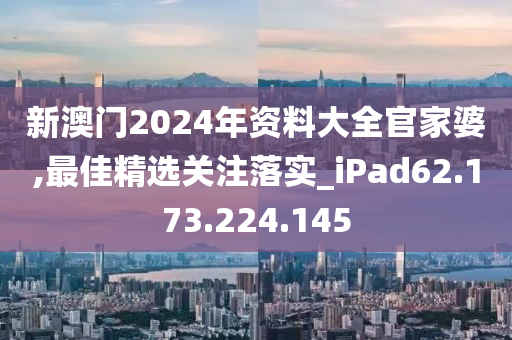 新澳门2024年资料大全官家婆,最佳精选关注落实_iPad62.173.224.145