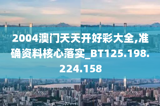 2004澳门天天开好彩大全,准确资料核心落实_BT125.198.224.158