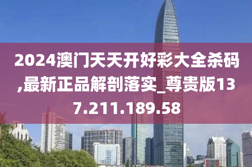 2024澳门天天开好彩大全杀码,最新正品解剖落实_尊贵版137.211.189.58