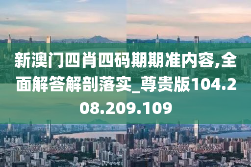 新澳门四肖四码期期准内容,全面解答解剖落实_尊贵版104.208.209.109