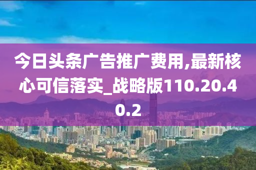 今日头条广告推广费用,最新核心可信落实_战略版110.20.40.2