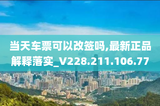 当天车票可以改签吗,最新正品解释落实_V228.211.106.77