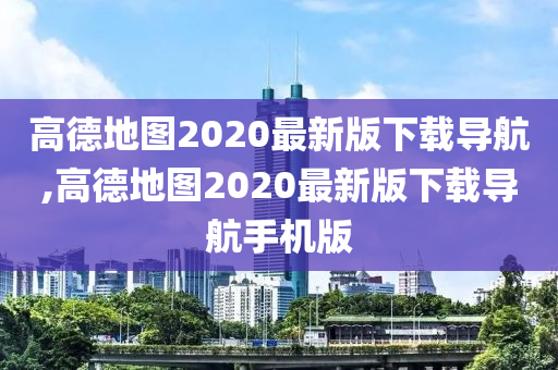 高德地图2020最新版下载导航,高德地图2020最新版下载导航手机版