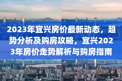 2023年宜兴房价最新动态，趋势分析及购房攻略，宜兴2023年房价走势解析与购房指南