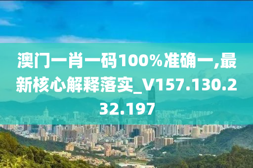 澳门一肖一码100%准确一,最新核心解释落实_V157.130.232.197