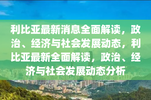 利比亚最新消息全面解读，政治、经济与社会发展动态，利比亚最新全面解读，政治、经济与社会发展动态分析