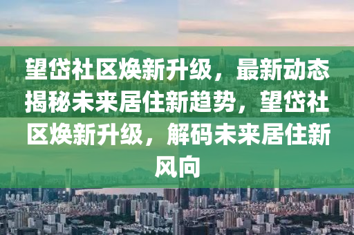 望岱社区焕新升级，最新动态揭秘未来居住新趋势，望岱社区焕新升级，解码未来居住新风向