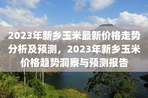 2023年新乡玉米最新价格走势分析及预测，2023年新乡玉米价格趋势洞察与预测报告