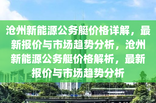 沧州新能源公务艇价格详解，最新报价与市场趋势分析，沧州新能源公务艇价格解析，最新报价与市场趋势分析