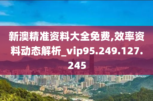 新澳精准资料大全免费,效率资料动态解析_vip95.249.127.245