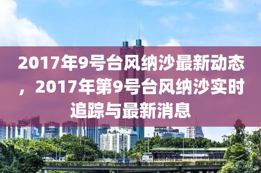 2017年9号台风纳沙最新动态，2017年第9号台风纳沙实时追踪与最新消息