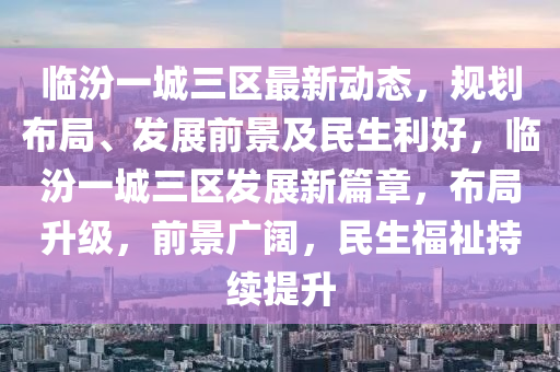 临汾一城三区最新动态，规划布局、发展前景及民生利好，临汾一城三区发展新篇章，布局升级，前景广阔，民生福祉持续提升