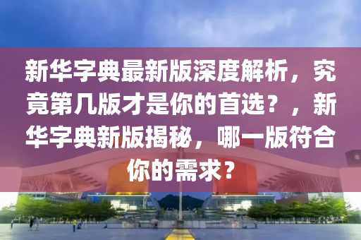 新华字典最新版深度解析，究竟第几版才是你的首选？，新华字典新版揭秘，哪一版符合你的需求？