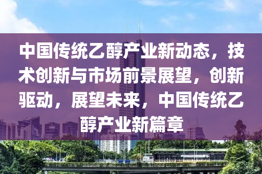 中国传统乙醇产业新动态，技术创新与市场前景展望，创新驱动，展望未来，中国传统乙醇产业新篇章