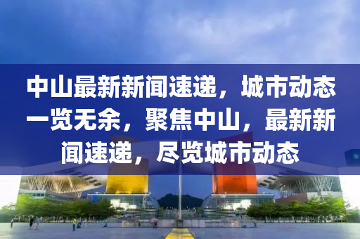 中山最新新闻速递，城市动态一览无余，聚焦中山，最新新闻速递，尽览城市动态