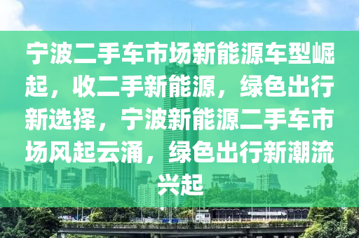 宁波二手车市场新能源车型崛起，收二手新能源，绿色出行新选择，宁波新能源二手车市场风起云涌，绿色出行新潮流兴起