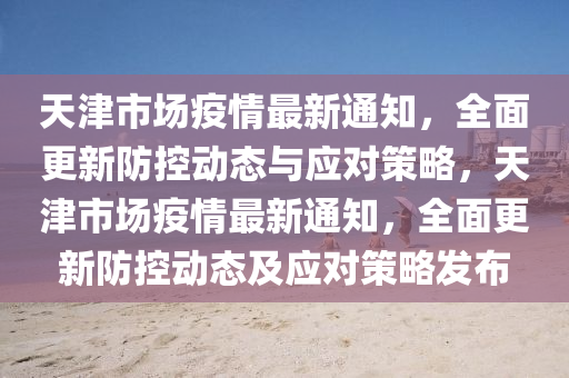 天津市场疫情最新通知，全面更新防控动态与应对策略，天津市场疫情最新通知，全面更新防控动态及应对策略发布