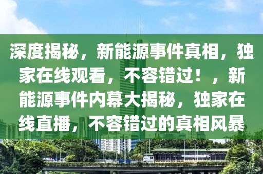 深度揭秘，新能源事件真相，独家在线观看，不容错过！，新能源事件内幕大揭秘，独家在线直播，不容错过的真相风暴