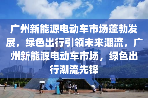 广州新能源电动车市场蓬勃发展，绿色出行引领未来潮流，广州新能源电动车市场，绿色出行潮流先锋