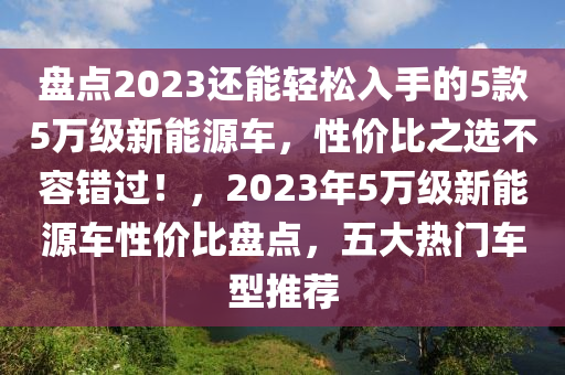 盘点2023还能轻松入手的5款5万级新能源车，性价比之选不容错过！，2023年5万级新能源车性价比盘点，五大热门车型推荐