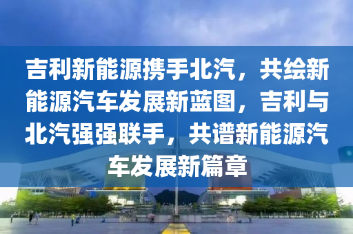 吉利新能源携手北汽，共绘新能源汽车发展新蓝图，吉利与北汽强强联手，共谱新能源汽车发展新篇章