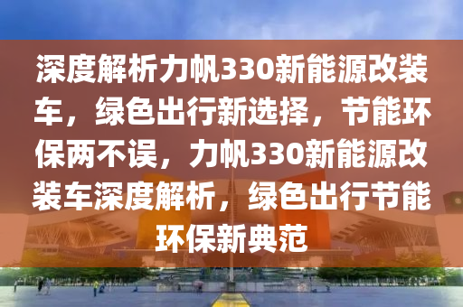 深度解析力帆330新能源改装车，绿色出行新选择，节能环保两不误，力帆330新能源改装车深度解析，绿色出行节能环保新典范