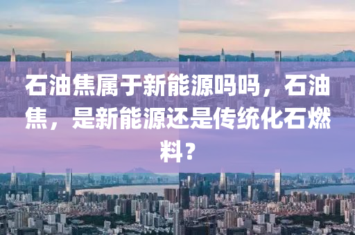 石油焦属于新能源吗吗，石油焦，是新能源还是传统化石燃料？